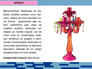 Características: falsificação de ma-
teriais (madeira pintada como már-
more, objetos de zinco dourados co-
mo bronze, aparentando algo no-
bre); preferência pela cópia de
modelos eruditos; distorções em
relação ao modelo original; uso de
cores vivas ou combinações exóti-
cas; tendência ao exagero e senti-
mental; funcionalidade deslocada ou
minimizada pela ênfase no elemento
decorativo; tradução de um código
complexo para um mais simples.
Instituto Itaú Cultural (São Paulo)
KITSCH
 