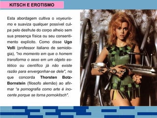Esta abordagem cultiva o voyeuris-
mo e suaviza qualquer possível cul-
pa pelo desfrute do corpo alheio sem
sua presença física ou seu consenti-
mento explícito. Como disse Ugo
Volli (professor italiano de semiolo-
gia), "no momento em que o homem
transforma o sexo em um objeto es-
tético ou científico já não existe
razão para envergonhar-se dele", no
que concorda Thorsten Botz-
Bornstein (filosofo alemão) ao afir-
mar “a pornografia como arte é ino-
cente porque se torna pornokitsch".
KITSCH E EROTISMO
 