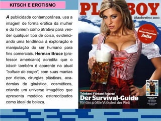 A publicidade contemporânea, usa a
imagem de forma erótica da mulher
e do homem como atrativo para ven-
der qualquer tipo de coisa, evidenci-
ando uma tendência à exploração e
manipulação do ser humano para
fins comerciais. Herman Bruce (pro-
fessor americano) acredita que o
kitsch também é aparente na atual
"cultura do corpo", com suas manias
por dietas, cirurgias plásticas, aca-
demias de ginástica, cosméticos,
criando um universo imagético que
apresenta modelos estereotipados
como ideal de beleza.
KITSCH E EROTISMO
 
