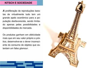 A proliferação de reproduções bara-
tas de virtualmente tudo tem um
grande apelo econômico para a po-
pulação desfavorecida, sendo limita-
do apenas pelas possibilidades e
disponibilidades do mercado.
Os produtos ganham em afetividade
mais que em seu valor próprio e prá-
tico, desenvolve-se o dever inconsci-
ente do consumo de objetos que os-
tentam um falso glamour.
KITSCH E SOCIEDADE
 