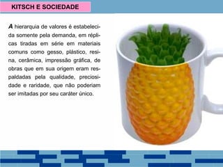 A hierarquia de valores é estabeleci-
da somente pela demanda, em répli-
cas tiradas em série em materiais
comuns como gesso, plástico, resi-
na, cerâmica, impressão gráfica, de
obras que em sua origem eram res-
paldadas pela qualidade, preciosi-
dade e raridade, que não poderiam
ser imitadas por seu caráter único.
KITSCH E SOCIEDADE
 