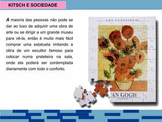 A maioria das pessoas não pode se
dar ao luxo de adquirir uma obra de
arte ou se dirigir a um grande museu
para vê-la, então é muito mais fácil
comprar uma estatueta imitando a
obra de um escultor famoso para
colocar numa prateleira na sala,
onde ela poderá ser contemplada
diariamente com todo o conforto.
KITSCH E SOCIEDADE
 