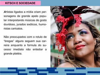 Artistas ligados a mídia criam per-
sonagens de grande apelo popu-
lar interpretando músicas de gosto
duvidoso, jurados exóticos, humo-
ristas caricatos.
Não preocupados com o rotulo de
“bregas” alguns seguem sua car-
reira enquanto a formula do su-
cesso imediato não entediar a
grande platéia.
KITSCH E SOCIEDADE
 