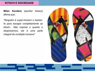 Milan Kundera (escritor tcheco)
afirma que:
"Ninguém é super-homem o bastan-
te para escapar completamente ao
kitsch... Não importa o quanto o
desprezemos, ele é uma parte
integral da condição humana".
KITSCH E SOCIEDADE
 