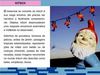 O essencial ao conceito do kitsch é
sua carga emotiva, ele precisa ser
narrativo e facilmente compreensí-
vel. Objetos kitsch desencadeiam
uma resposta emocional automática
e irrefletida no observador.
Gatinhos de porcelana, bonecos de
pelúcia, anões de jardim, paisagens
tropicais estereotipadas, representa-
ções de mães com bebês ou de
crianças chorando, postais de vilas
nevadas, essas imagens recorrentes
no mundo kitsch são descritas como
belas, simpáticas, doces.
KITSCH
 