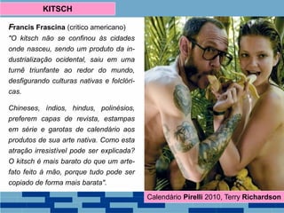 Francis Frascina (critico americano)
"O kitsch não se confinou às cidades
onde nasceu, sendo um produto da in-
dustrialização ocidental, saiu em uma
turnê triunfante ao redor do mundo,
desfigurando culturas nativas e folclóri-
cas.
Chineses, índios, hindus, polinésios,
preferem capas de revista, estampas
em série e garotas de calendário aos
produtos de sua arte nativa. Como esta
atração irresistível pode ser explicada?
O kitsch é mais barato do que um arte-
fato feito à mão, porque tudo pode ser
copiado de forma mais barata".
KITSCH
Calendário Pirelli 2010, Terry Richardson
 