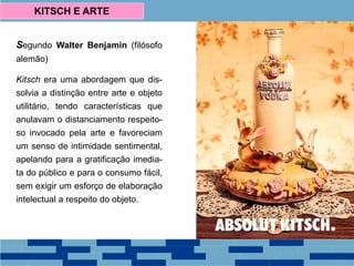 Segundo Walter Benjamin (filósofo
alemão)
Kitsch era uma abordagem que dis-
solvia a distinção entre arte e objeto
utilitário, tendo características que
anulavam o distanciamento respeito-
so invocado pela arte e favoreciam
um senso de intimidade sentimental,
apelando para a gratificação imedia-
ta do público e para o consumo fácil,
sem exigir um esforço de elaboração
intelectual a respeito do objeto.
KITSCH E ARTE
 