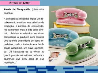 Alexis de Tocqueville (historiador
francês)
A democracia moderna impôs um re-
baixamento estético nos critérios de
produção, o número de consumido-
res aumentou, mas a elite culta dimi-
nuiu. Artistas e artesãos se viram
compelidos a produzir com rapidez
uma grande quantidade de bens im-
perfeitos, onde a imitação e a falsifi-
cação assumiam um novo significa-
do: "Já incapazes de se elevar ao
que é grande, os artistas cultivam a
aparência que atrai mais do que
realidade...”
KITSCH E ARTE
 