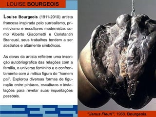 LOUISE BOURGEOIS
Louise Bourgeois (1911-2010) artista
francesa inspirada pelo surrealismo, pri-
mitivismo e escultores modernistas co-
mo Alberto Giacometti e Constantin
Brancusi, seus trabalhos tendem a ser
abstratos e altamente simbólicos.
As obras da artista refletem uma inscri-
ção autobriografica das relações com a
família, o universo feminino e o confron-
tamento com a mítica figura do “homem
pai”. Explorou diversas formas de figu-
ração entre pinturas, esculturas e insta-
lações para revelar suas inqueitações
pessoais.
“Janus Fleuri”, 1968. Bourgeois.
 