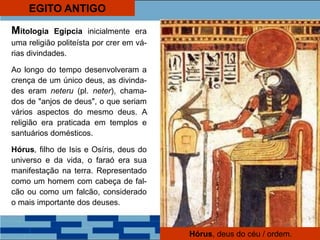EGITO ANTIGO
Mitologia Egípcia inicialmente era
uma religião politeísta por crer em vá-
rias divindades.
Ao longo do tempo desenvolveram a
crença de um único deus, as divinda-
des eram neteru (pl. neter), chama-
dos de "anjos de deus", o que seriam
vários aspectos do mesmo deus. A
religião era praticada em templos e
santuários domésticos.
Hórus, filho de Isis e Osíris, deus do
universo e da vida, o faraó era sua
manifestação na terra. Representado
como um homem com cabeça de fal-
cão ou como um falcão, considerado
o mais importante dos deuses.
Hórus, deus do céu / ordem.
 