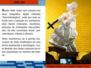 ORLAN
Desde 1994, Orlan vem criando uma
série fotográfica digital intitulada
"Auto-hibridações", onde seu rosto se
funde com o passado em representa-
ções faciais (máscaras, esculturas,
pinturas) de civilizações não-ociden-
tais. As três concluídas foram: pré-
colombiana, indiana e africana.
Orlan transformou se a grande pre-
cursora do body modification de uma
forma espetacular e tecnologica, mui-
to distante dos rituais corporais de tri-
bos esquecidas na memória da histó-
ria.
Virgem branca com duas cruzes (1983).
 