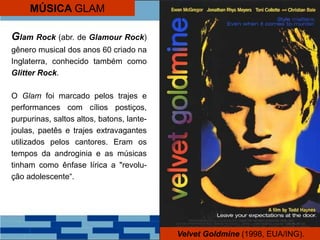 Glam Rock (abr. de Glamour Rock)
gênero musical dos anos 60 criado na
Inglaterra, conhecido também como
Glitter Rock.
O Glam foi marcado pelos trajes e
performances com cílios postiços,
purpurinas, saltos altos, batons, lante-
joulas, paetês e trajes extravagantes
utilizados pelos cantores. Eram os
tempos da androginia e as músicas
tinham como ênfase lírica a "revolu-
ção adolescente“.
Velvet Goldmine (1998, EUA/ING).
MÚSICA GLAM
 