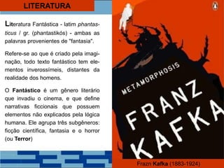 LITERATURA
Literatura Fantástica - latim phantas-
ticus / gr. (phantastikós) - ambas as
palavras provenientes de "fantasia".
Refere-se ao que é criado pela imagi-
nação, todo texto fantástico tem ele-
mentos inverossímeis, distantes da
realidade dos homens.
O Fantástico é um gênero literário
que invadiu o cinema, e que define
narrativas ficcionais que possuem
elementos não explicados pela lógica
humana. Ele agrupa três subgêneros:
ficção científica, fantasia e o horror
(ou Terror)
Frazn Kafka (1883-1924)
 