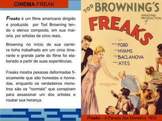 CINEMA FREAK
Freaks – A Parada dos Monstros 1932
Freaks é um filme americano dirigido
e produzido por Tod Browning ten-
do o elenco composto, em sua mai-
oria, por artistas de circo reais.
Browning no início de sua carrei-
ra tinha trabalhado em um circo itine-
rante e grande parte do filme foi ela-
borado a partir de suas experiências.
Freaks mostra pessoas deformadas fi-
sicamente que são honestas e honra-
das, enquanto os verdadeiros mons-
tros são os "normais" que conspiram
para assassinar um dos artistas e
roubar sua herança.
 