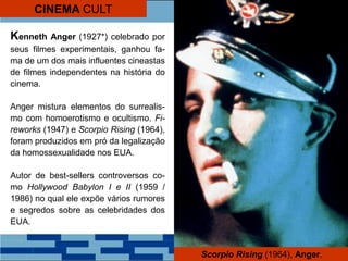 Kenneth Anger (1927*) celebrado por
seus filmes experimentais, ganhou fa-
ma de um dos mais influentes cineastas
de filmes independentes na história do
cinema.
Anger mistura elementos do surrealis-
mo com homoerotismo e ocultismo. Fi-
reworks (1947) e Scorpio Rising (1964),
foram produzidos em pró da legalização
da homossexualidade nos EUA.
Autor de best-sellers controversos co-
mo Hollywood Babylon I e II (1959 /
1986) no qual ele expõe vários rumores
e segredos sobre as celebridades dos
EUA.
Scorpio Rising (1964), Anger.
CINEMA CULT
 