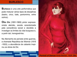 BURLESCO
Portrait of Dancer Anita Berber, 1925. Dix
Burlesco é uma arte performática que
pode misturar vários tipos de disciplinas
(teatro, circo, bale, pantomima, entre
outros).
Otto Dix (1891-1969) pintor expressi-
onista alemão, escola caracterizada
pela consciência social e decidida a
investigar os limites da vida burguesa e,
a partir daí, transgredi-los.
Na Alemanha do período entre guerras,
a chamada República de Weimar (1919
-1933), a abundância de cabarés inspi-
rou as obras de Dix
 