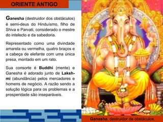 ORIENTE ANTIGO
Ganesha (destruidor dos obstáculos)
é semi-deus do Hinduísmo, filho de
Shiva e Parvati, considerado o mestre
do intelecto e da sabedoria.
Representado como uma divindade
amarela ou vermelha, quatro braços e
a cabeça de elefante com uma única
presa, montado em um rato.
Sua consorte é Buddhi (mente) e
Ganesha é adorado junto de Laksh-
mi (abundância) pelos mercadores e
homens de negócio. A razão sendo a
solução lógica para os problemas e a
prosperidade são inseparáveis.
Ganesha, destruidor de obstáculos.
 