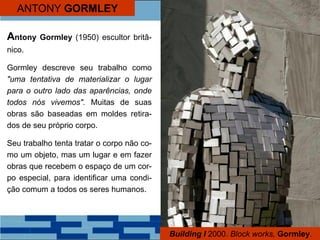 ANTONY GORMLEY
Antony Gormley (1950) escultor britâ-
nico.
Gormley descreve seu trabalho como
"uma tentativa de materializar o lugar
para o outro lado das aparências, onde
todos nós vivemos". Muitas de suas
obras são baseadas em moldes retira-
dos de seu próprio corpo.
Seu trabalho tenta tratar o corpo não co-
mo um objeto, mas um lugar e em fazer
obras que recebem o espaço de um cor-
po especial, para identificar uma condi-
ção comum a todos os seres humanos.
Building I 2000. Block works, Gormley.
 