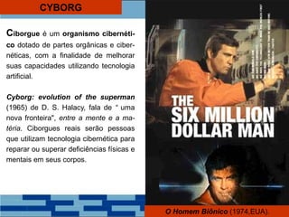 CYBORG
Ciborgue é um organismo cibernéti-
co dotado de partes orgânicas e ciber-
néticas, com a finalidade de melhorar
suas capacidades utilizando tecnologia
artificial.
Cyborg: evolution of the superman
(1965) de D. S. Halacy, fala de “ uma
nova fronteira", entre a mente e a ma-
téria. Ciborgues reais serão pessoas
que utilizam tecnologia cibernética para
reparar ou superar deficiências físicas e
mentais em seus corpos.
O Homem Biônico (1974,EUA).
 