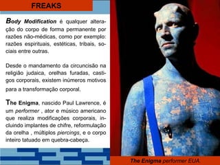 FREAKS
The Enigma performer EUA.
Body Modification é qualquer altera-
ção do corpo de forma permanente por
razões não-médicas, como por exemplo:
razões espirituais, estéticas, tribais, so-
ciais entre outras.
Desde o mandamento da circuncisão na
religião judaica, orelhas furadas, casti-
gos corporais, existem inúmeros motivos
para a transformação corporal.
The Enigma, nascido Paul Lawrence, é
um performer , ator e músico americano
que realiza modificações corporais, in-
cluindo implantes de chifre, reformulação
da orelha , múltiplos piercings, e o corpo
inteiro tatuado em quebra-cabeça.
 