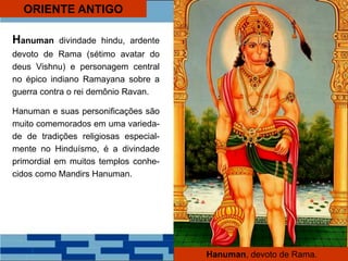 ORIENTE ANTIGO
Hanuman divindade hindu, ardente
devoto de Rama (sétimo avatar do
deus Vishnu) e personagem central
no épico indiano Ramayana sobre a
guerra contra o rei demônio Ravan.
Hanuman e suas personificações são
muito comemorados em uma varieda-
de de tradições religiosas especial-
mente no Hinduísmo, é a divindade
primordial em muitos templos conhe-
cidos como Mandirs Hanuman.
Hanuman, devoto de Rama.
 