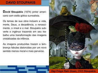 DAVID STOUPAKIS
David Stoupakis (1974) pintor ameri-
cano com estilo gótico surrealista.
Os temas de sua obra incluem a vida,
morte, Deus, a decadência, o renasci-
mento, o irreal e o mal. Stoupakis sub-
verte o ingênuo trazendo em seu tra-
balho uma transformação das imagens
cristalizadas da infância.
As imagens produzidas trazem a lem-
brança fabulas distorcidas por um novo
sentido menos moral e mais perverso.
Day Frogs Rain Down, 2005 Stoupakis.
 