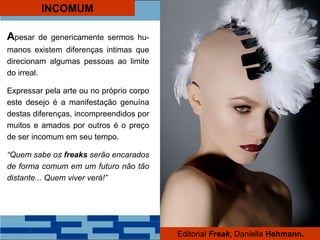 INCOMUM
Apesar de genericamente sermos hu-
manos existem diferenças intimas que
direcionam algumas pessoas ao limite
do irreal.
Expressar pela arte ou no próprio corpo
este desejo é a manifestação genuína
destas diferenças, incompreendidos por
muitos e amados por outros é o preço
de ser incomum em seu tempo.
“Quem sabe os freaks serão encarados
de forma comum em um futuro não tão
distante... Quem viver verá!”
Editorial Freak, Daniella Hehmann.
 