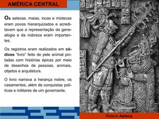 AMÉRICA CENTRAL
Os astecas, maias, incas e mixtecas
eram povos hierarquizados e acredi-
tavam que a representação da gene-
alogia e da nobreza eram importan-
tes.
Os registros eram realizados em có-
dices “livro” feito de pele animal pin-
tadas com histórias épicas por meio
de desenhos de pessoas, animais,
objetos e arquitetura.
O livro narrava a herança nobre, os
casamentos, além de conquistas polí-
ticas e militares de um governante.
Relevo Asteca.
 