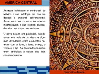 AMÉRICA CENTRAL
Astecas habitaram o centro-sul do
México e sua mitologia era rica em
deuses e criaturas sobrenaturais.
Assim como os romanos, os astecas
incorporavam à sua religião divinda-
des dos povos que conquistavam.
O povo asteca era politeísta, acredi-
tavam em mais de um deus, e algu-
mas divindades eram elementos na-
turais com a água, a terra, o fogo, o
vento e a lua. As divindades também
eram atribuídas a coisas que lhes
causavam medo.
Calendário Asteca.
 