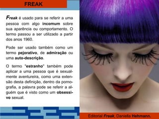 FREAK
Freak é usado para se referir a uma
pessoa com algo incomum sobre
sua aparência ou comportamento. O
termo passou a ser utilizado a partir
dos anos 1960.
Pode ser usado também como um
termo pejorativo, de admiração ou
uma auto-descrição.
O termo "estranho" também pode
aplicar a uma pessoa que é sexual-
mente aventureira, como uma exten-
são desta definição, dentro da porno-
grafia, a palavra pode se referir a al-
guém que é visto como um obsessi-
vo sexual.
Editorial Freak, Daniella Hehmann.
 
