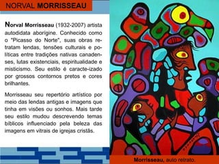 NORVAL MORRISSEAU
Norval Morrisseau (1932-2007) artista
autodidata aborígine. Conhecido como
o "Picasso do Norte", suas obras re-
tratam lendas, tensões culturais e po-
líticas entre tradições nativas canaden-
ses, lutas existenciais, espiritualidade e
misticismo. Seu estilo é caracte-izado
por grossos contornos pretos e cores
brilhantes.
Morrisseau seu repertório artístico por
meio das lendas antigas e imagens que
tinha em visões ou sonhos. Mais tarde
seu estilo mudou descrevendo temas
bíblicos influenciado pela beleza das
imagens em vitrais de igrejas cristãs.
Morrisseau, auto retrato.
 