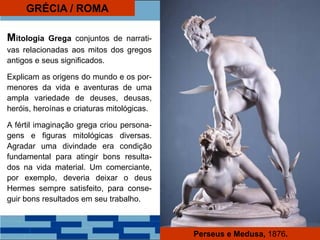 GRÉCIA / ROMA
Mitologia Grega conjuntos de narrati-
vas relacionadas aos mitos dos gregos
antigos e seus significados.
Explicam as origens do mundo e os por-
menores da vida e aventuras de uma
ampla variedade de deuses, deusas,
heróis, heroínas e criaturas mitológicas.
A fértil imaginação grega criou persona-
gens e figuras mitológicas diversas.
Agradar uma divindade era condição
fundamental para atingir bons resulta-
dos na vida material. Um comerciante,
por exemplo, deveria deixar o deus
Hermes sempre satisfeito, para conse-
guir bons resultados em seu trabalho.
Perseus e Medusa, 1876.
 