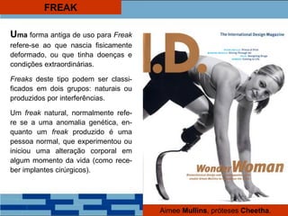 FREAK
Uma forma antiga de uso para Freak
refere-se ao que nascia fisicamente
deformado, ou que tinha doenças e
condições extraordinárias.
Freaks deste tipo podem ser classi-
ficados em dois grupos: naturais ou
produzidos por interferências.
Um freak natural, normalmente refe-
re se a uma anomalia genética, en-
quanto um freak produzido é uma
pessoa normal, que experimentou ou
iniciou uma alteração corporal em
algum momento da vida (como rece-
ber implantes cirúrgicos).
Aimee Mullins, próteses Cheetha.
 