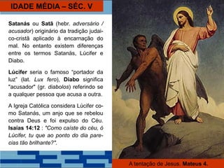 IDADE MÉDIA – SÉC. V
Satanás ou Satã (hebr. adversário /
acusador) originário da tradição judai-
co-cristã aplicado à encarnação do
mal. No entanto existem diferenças
entre os termos Satanás, Lúcifer e
Diabo.
Lúcifer seria o famoso “portador da
luz” (lat. Lux fero), Diabo significa
"acusador" (gr. diabolos) referindo se
a qualquer pessoa que acusa a outra.
A Igreja Católica considera Lúcifer co-
mo Satanás, um anjo que se rebelou
contra Deus e foi expulso do Céu.
Isaías 14:12 : "Como caíste do céu, ó
Lúcifer, tu que ao ponto do dia pare-
cias tão brilhante?".
A tentação de Jesus. Mateus 4.
 