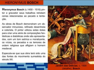 HIERONYMUS BOSCH
Hieronymus Bosch (c.1450 - 1516) pin-
tor e gravador seus trabalhos retratam
cenas relacionadas ao pecado e tenta-
ção.
As obras de Bosch demonstram um ob-
servador minucioso, refinado desenhista
e colorista. O pintor utilizou estes dotes
para criar uma série de composições fan-
tásticas e diabólicas onde são apresenta-
dos, com um tom satírico e moralizante,
os vícios, os pecados e os temores de
ordem religiosa que afligiam o homem
medieval.
Especula-se que sua obra terá sido uma
das fontes do movimento surrealista do
século XX.
Jardim das Delícias, c. 1500
(detalhe). Bosch
 