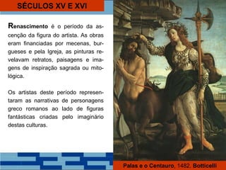 SÉCULOS XV E XVI
Renascimento é o período da as-
cenção da figura do artista. As obras
eram financiadas por mecenas, bur-
gueses e pela Igreja, as pinturas re-
velavam retratos, paisagens e ima-
gens de inspiração sagrada ou mito-
lógica.
Os artistas deste período represen-
taram as narrativas de personagens
greco romanos ao lado de figuras
fantásticas criadas pelo imaginário
destas culturas.
Palas e o Centauro, 1482. Botticelli
 