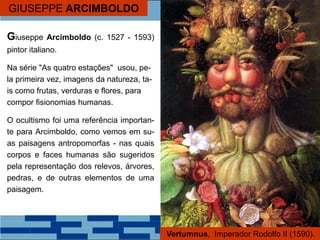GIUSEPPE ARCIMBOLDO
Giuseppe Arcimboldo (c. 1527 - 1593)
pintor italiano.
Na série "As quatro estações" usou, pe-
la primeira vez, imagens da natureza, ta-
is como frutas, verduras e flores, para
compor fisionomias humanas.
O ocultismo foi uma referência importan-
te para Arcimboldo, como vemos em su-
as paisagens antropomorfas - nas quais
corpos e faces humanas são sugeridos
pela representação dos relevos, árvores,
pedras, e de outras elementos de uma
paisagem.
Vertumnus, Imperador Rodolfo II (1590).
 