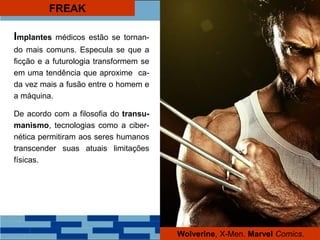 FREAK
Implantes médicos estão se tornan-
do mais comuns. Especula se que a
ficção e a futurologia transformem se
em uma tendência que aproxime ca-
da vez mais a fusão entre o homem e
a máquina.
De acordo com a filosofia do transu-
manismo, tecnologias como a ciber-
nética permitiram aos seres humanos
transcender suas atuais limitações
físicas.
Wolverine, X-Men. Marvel Comics.
 