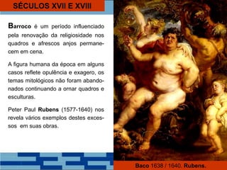 SÉCULOS XVII E XVIII
Barroco é um período influenciado
pela renovação da religiosidade nos
quadros e afrescos anjos permane-
cem em cena.
A figura humana da época em alguns
casos reflete opulência e exagero, os
temas mitológicos não foram abando-
nados continuando a ornar quadros e
esculturas.
Peter Paul Rubens (1577-1640) nos
revela vários exemplos destes exces-
sos em suas obras.
Baco 1638 / 1640. Rubens.
 