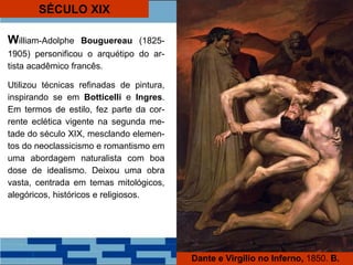 SÉCULO XIX
William-Adolphe Bouguereau (1825-
1905) personificou o arquétipo do ar-
tista acadêmico francês.
Utilizou técnicas refinadas de pintura,
inspirando se em Botticelli e Ingres.
Em termos de estilo, fez parte da cor-
rente eclética vigente na segunda me-
tade do século XIX, mesclando elemen-
tos do neoclassicismo e romantismo em
uma abordagem naturalista com boa
dose de idealismo. Deixou uma obra
vasta, centrada em temas mitológicos,
alegóricos, históricos e religiosos.
Dante e Virgilio no Inferno, 1850. B.
 
