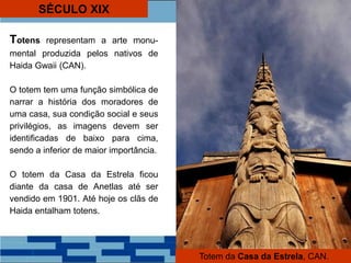 SÉCULO XIX
Totens representam a arte monu-
mental produzida pelos nativos de
Haida Gwaii (CAN).
O totem tem uma função simbólica de
narrar a história dos moradores de
uma casa, sua condição social e seus
privilégios, as imagens devem ser
identificadas de baixo para cima,
sendo a inferior de maior importância.
O totem da Casa da Estrela ficou
diante da casa de Anetlas até ser
vendido em 1901. Até hoje os clãs de
Haida entalham totens.
Totem da Casa da Estrela, CAN.
 