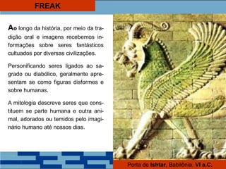FREAK
Ao longo da história, por meio da tra-
dição oral e imagens recebemos in-
formações sobre seres fantásticos
cultuados por diversas civilizações.
Personificando seres ligados ao sa-
grado ou diabólico, geralmente apre-
sentam se como figuras disformes e
sobre humanas.
A mitologia descreve seres que cons-
tituem se parte humana e outra ani-
mal, adorados ou temidos pelo imagi-
nário humano até nossos dias.
Porta de Ishtar, Babilônia. VI a.C.
 