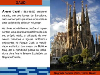 GAUDÍ
Antoni Gaudí (1852-1926) arquiteto
catalão, um dos ícones de Barcelona,
suas concepções plásticas representam
uma variante do estilo art nouveau.
As obras arquitetônicas de Gaudí repre-
sentam uma apurada transformação em
seu próprio estilo, a utilização de mo-
saicos coloridos e figuras fantásticas
ondulantes no Parque Guell, a maturi-
dade estilística das casas de Batló e
Milá, até o hibridismo gótico da incon-
clusa obra final o Templo Expiatório da
Sagrada Família.
Sagrada Família (1884-1926), Gaudí
 