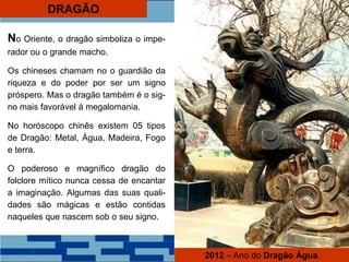 DRAGÃO
No Oriente, o dragão simboliza o impe-
rador ou o grande macho.
Os chineses chamam no o guardião da
riqueza e do poder por ser um signo
próspero. Mas o dragão também é o sig-
no mais favorável à megalomania.
No horóscopo chinês existem 05 tipos
de Dragão: Metal, Água, Madeira, Fogo
e terra.
O poderoso e magnífico dragão do
folclore mítico nunca cessa de encantar
a imaginação. Algumas das suas quali-
dades são mágicas e estão contidas
naqueles que nascem sob o seu signo.
2012 – Ano do Dragão Água.
 