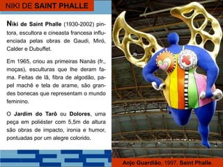 NIKI DE SAINT PHALLE
Niki de Saint Phalle (1930-2002) pin-
tora, escultora e cineasta francesa influ-
enciada pelas obras de Gaudi, Miró,
Calder e Dubuffet.
Em 1965, criou as primeiras Nanás (fr.,
moças), esculturas que lhe deram fa-
ma. Feitas de lã, fibra de algodão, pa-
pel machê e tela de arame, são gran-
des bonecas que representam o mundo
feminino.
O Jardim do Tarô ou Dolores, uma
peça em poliéster com 5,5m de altura
são obras de impacto, ironia e humor,
pontuadas por um alegre colorido.
Anjo Guardião, 1997. Saint Phalle.
 