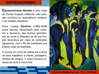 Expressionismo Alemão é uma visão
do mundo burguês refletindo uma posi-
ção contrária ao racionalismo moderno
e ao trabalho mecânico.
Ernst Ludwig Kirchner (1880-1938)
pintor alemão influenciado pelo cubis-
mo e fauvismo, deu formas geométri-
cas às cores e despojou as de sua fun-
ção decorativa por meio de contrastes
agressivos, com o fim de manifestar sua
própria visão da realidade.
O mundo em torno do artista era o tema
de seus trabalhos: a cidade, paisagens,
retratos de amigos, o corpo humano nu,
cenas de circo e music-hall.
Cinco mulheres na rua, 1913. Kirchner
EXPRESSIONISMO
 