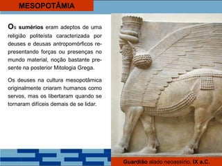MESOPOTÂMIA
Os sumérios eram adeptos de uma
religião politeísta caracterizada por
deuses e deusas antropomórficos re-
presentando forças ou presenças no
mundo material, noção bastante pre-
sente na posterior Mitologia Grega.
Os deuses na cultura mesopotâmica
originalmente criaram humanos como
servos, mas os libertaram quando se
tornaram difíceis demais de se lidar.
Guardião alado neoassírio, IX a.C.
 