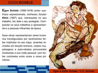EGON SCHIELE
Egon Schiele (1890-1918) pintor aus-
tríaco expressionista, conheceu Gustav
Klimt (1907) que, interessado no seu
trabalho, fez dele o seu protegido. Com-
prando os seus trabalhos e apresentan-
do-o a pessoas influentes da época.
Suas obras representavam seres huma-
nos transfigurados por sentimentos for-
tes implícitos no seu traço, amantes re-
virados em lençóis brancos, corpos nus,
paisagens e auto-retratos provocantes
mostrando a sua visão pessoal, com for-
tes contrastes entre ocres e cores pri-
márias.
Egon e Edith Schiele, 1915. Schiele
 