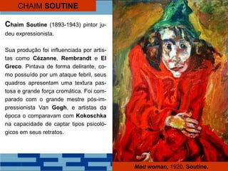 Mad woman, 1920. Soutine.
CHAIM SOUTINE
Chaim Soutine (1893-1943) pintor ju-
deu expressionista.
Sua produção foi influenciada por artis-
tas como Cézanne, Rembrandt e El
Greco. Pintava de forma delirante, co-
mo possuído por um ataque febril, seus
quadros apresentam uma textura pas-
tosa e grande força cromática. Foi com-
parado com o grande mestre pós-im-
pressionista Van Gogh, e artistas da
época o comparavam com Kokoschka
na capacidade de captar tipos psicoló-
gicos em seus retratos.
 