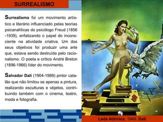 SURREALISMO
Surrealismo foi um movimento artís-
tico e literário influenciado pelas teorias
psicanalíticas do psicólogo Freud (1856
-1939), enfatizando o papel do incons-
ciente na atividade criativa. Um dos
seus objetivos foi produzir uma arte
que, estava sendo destruída pelo racio-
nalismo. O poeta e crítico André Breton
(1896-1966) líder do movimento.
Salvador Dalí (1904-1989) pintor cata-
lão que não limitou se apenas a pintura,
realizando esculturas e objetos, contri-
buindo também com o cinema, teatro,
moda e fotografia.
Leda Atômica, 1949. Dalí.
 